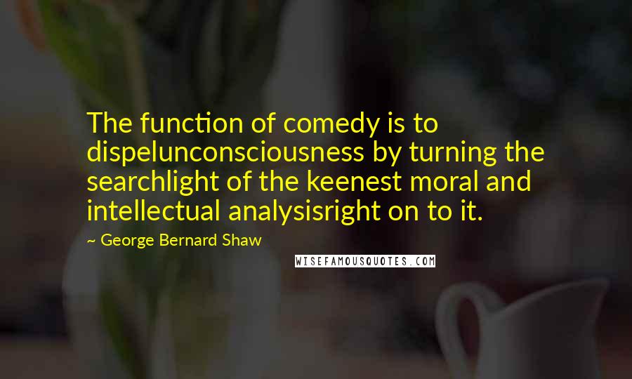 George Bernard Shaw Quotes: The function of comedy is to dispelunconsciousness by turning the searchlight of the keenest moral and intellectual analysisright on to it.