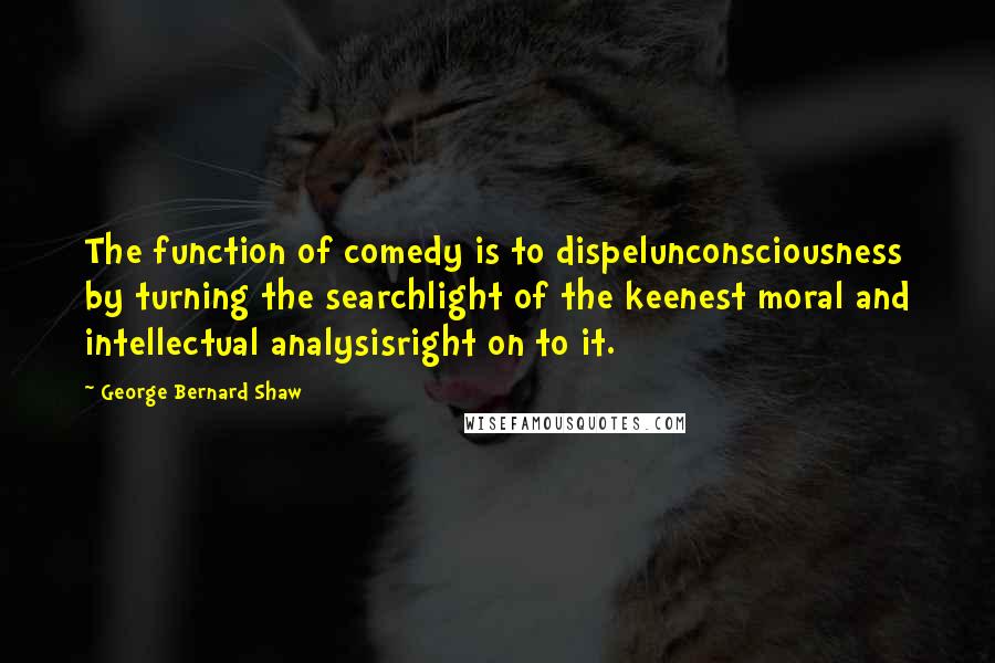 George Bernard Shaw Quotes: The function of comedy is to dispelunconsciousness by turning the searchlight of the keenest moral and intellectual analysisright on to it.