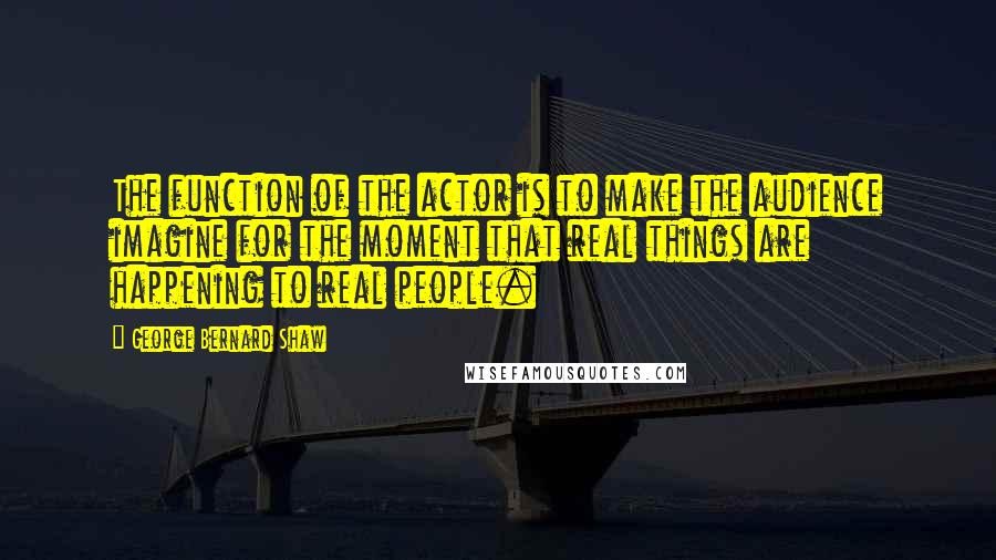 George Bernard Shaw Quotes: The function of the actor is to make the audience imagine for the moment that real things are happening to real people.