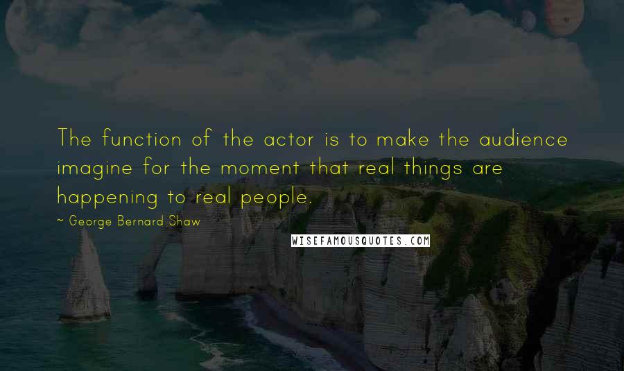 George Bernard Shaw Quotes: The function of the actor is to make the audience imagine for the moment that real things are happening to real people.