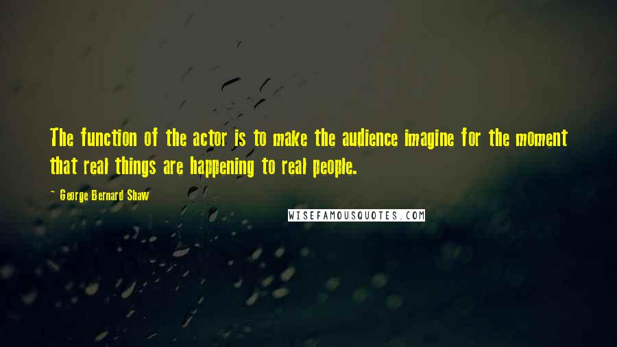 George Bernard Shaw Quotes: The function of the actor is to make the audience imagine for the moment that real things are happening to real people.