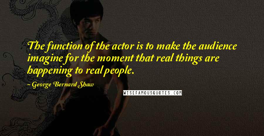 George Bernard Shaw Quotes: The function of the actor is to make the audience imagine for the moment that real things are happening to real people.