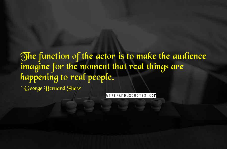 George Bernard Shaw Quotes: The function of the actor is to make the audience imagine for the moment that real things are happening to real people.