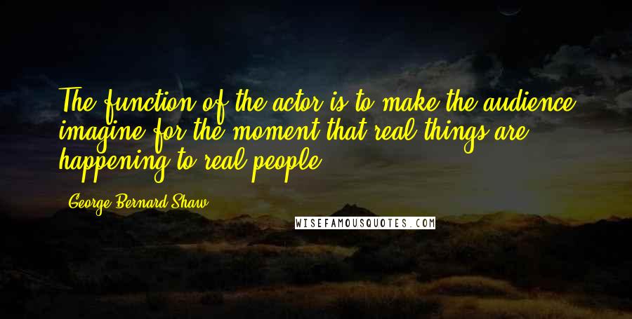 George Bernard Shaw Quotes: The function of the actor is to make the audience imagine for the moment that real things are happening to real people.