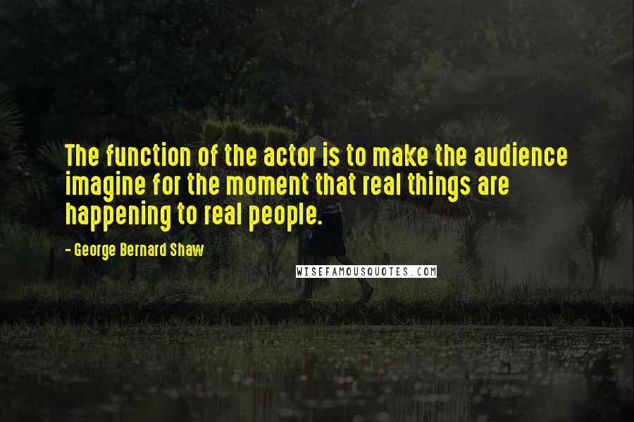 George Bernard Shaw Quotes: The function of the actor is to make the audience imagine for the moment that real things are happening to real people.