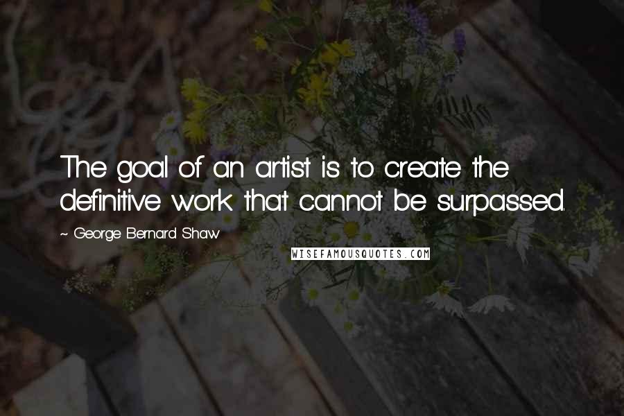 George Bernard Shaw Quotes: The goal of an artist is to create the definitive work that cannot be surpassed.
