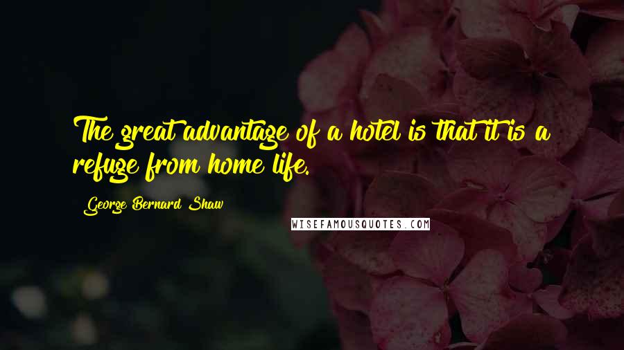 George Bernard Shaw Quotes: The great advantage of a hotel is that it is a refuge from home life.