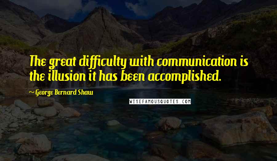 George Bernard Shaw Quotes: The great difficulty with communication is the illusion it has been accomplished.