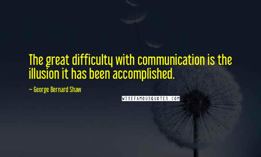 George Bernard Shaw Quotes: The great difficulty with communication is the illusion it has been accomplished.