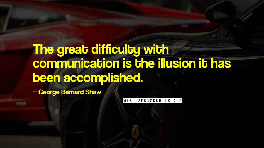 George Bernard Shaw Quotes: The great difficulty with communication is the illusion it has been accomplished.