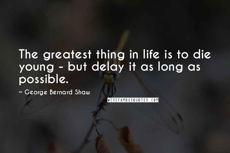 George Bernard Shaw Quotes: The greatest thing in life is to die young - but delay it as long as possible.