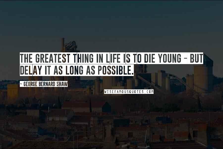 George Bernard Shaw Quotes: The greatest thing in life is to die young - but delay it as long as possible.