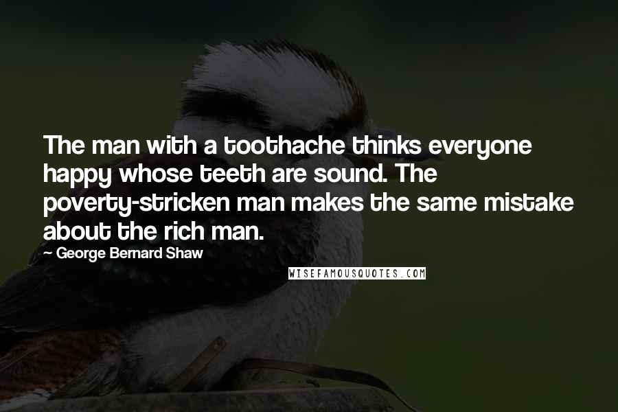 George Bernard Shaw Quotes: The man with a toothache thinks everyone happy whose teeth are sound. The poverty-stricken man makes the same mistake about the rich man.