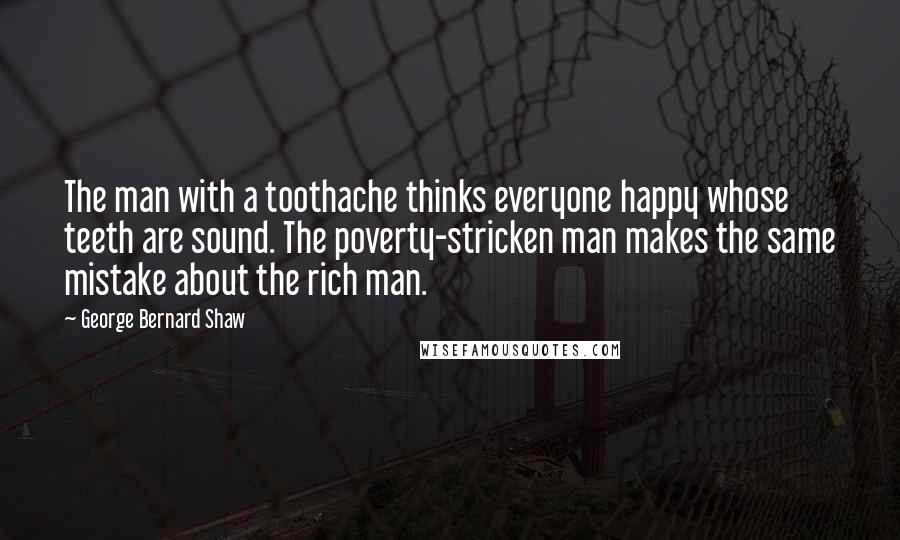 George Bernard Shaw Quotes: The man with a toothache thinks everyone happy whose teeth are sound. The poverty-stricken man makes the same mistake about the rich man.