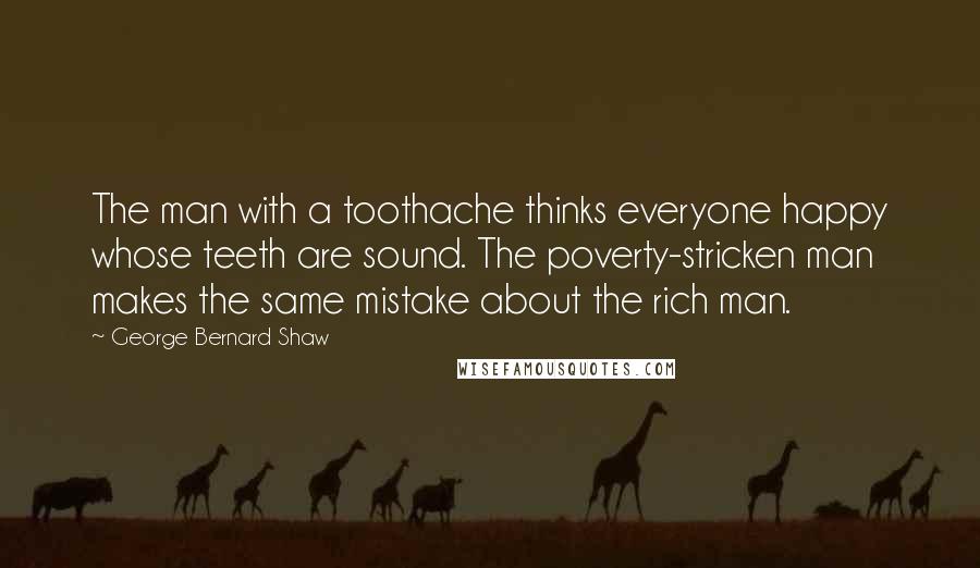 George Bernard Shaw Quotes: The man with a toothache thinks everyone happy whose teeth are sound. The poverty-stricken man makes the same mistake about the rich man.