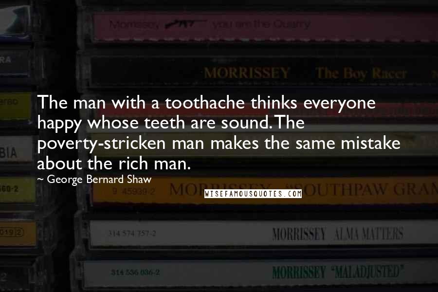 George Bernard Shaw Quotes: The man with a toothache thinks everyone happy whose teeth are sound. The poverty-stricken man makes the same mistake about the rich man.