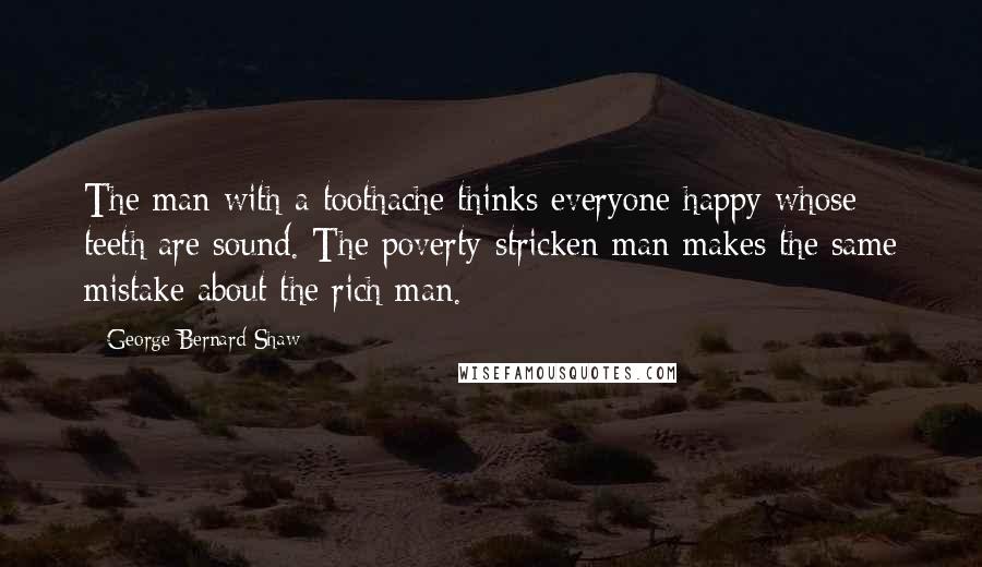 George Bernard Shaw Quotes: The man with a toothache thinks everyone happy whose teeth are sound. The poverty-stricken man makes the same mistake about the rich man.