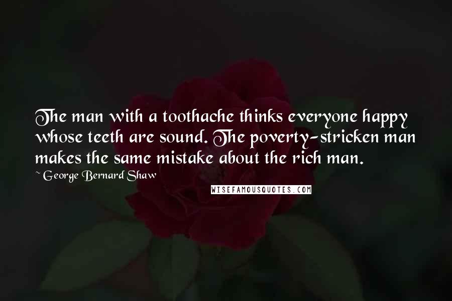 George Bernard Shaw Quotes: The man with a toothache thinks everyone happy whose teeth are sound. The poverty-stricken man makes the same mistake about the rich man.