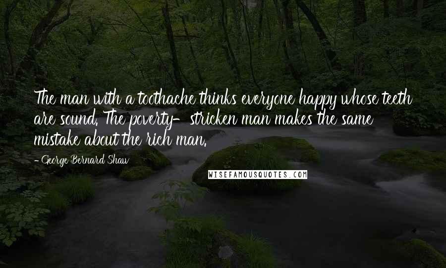 George Bernard Shaw Quotes: The man with a toothache thinks everyone happy whose teeth are sound. The poverty-stricken man makes the same mistake about the rich man.