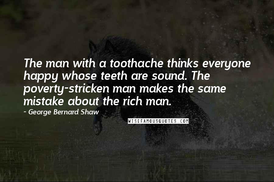 George Bernard Shaw Quotes: The man with a toothache thinks everyone happy whose teeth are sound. The poverty-stricken man makes the same mistake about the rich man.