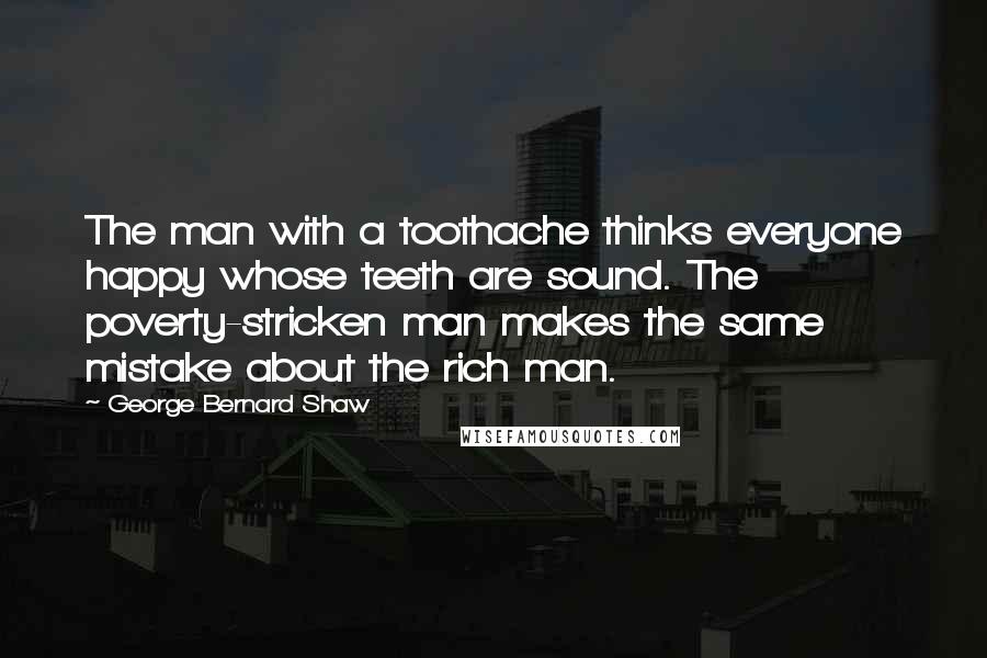 George Bernard Shaw Quotes: The man with a toothache thinks everyone happy whose teeth are sound. The poverty-stricken man makes the same mistake about the rich man.