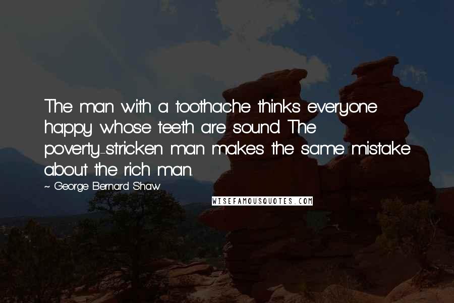 George Bernard Shaw Quotes: The man with a toothache thinks everyone happy whose teeth are sound. The poverty-stricken man makes the same mistake about the rich man.