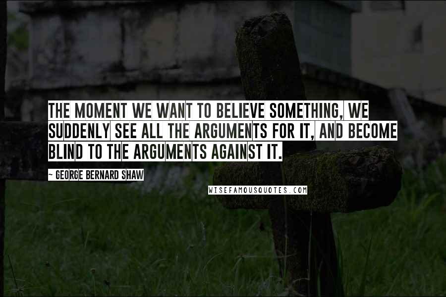 George Bernard Shaw Quotes: The moment we want to believe something, we suddenly see all the arguments for it, and become blind to the arguments against it.