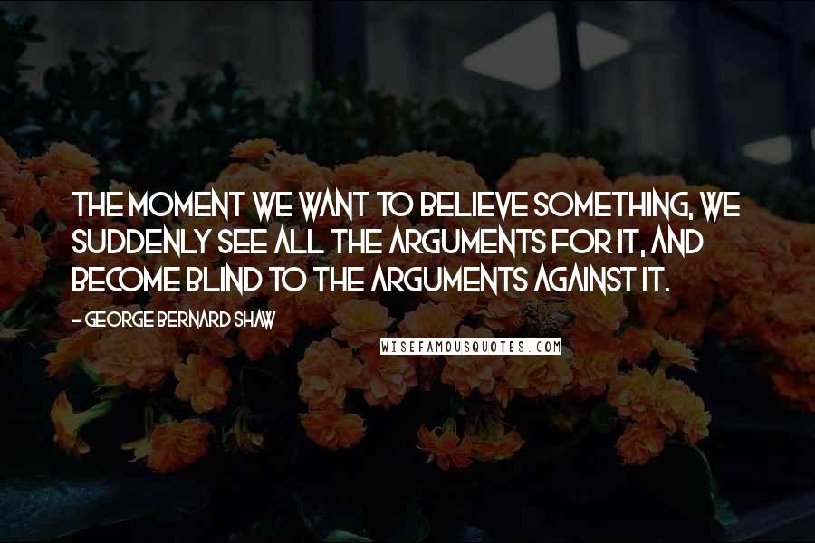George Bernard Shaw Quotes: The moment we want to believe something, we suddenly see all the arguments for it, and become blind to the arguments against it.