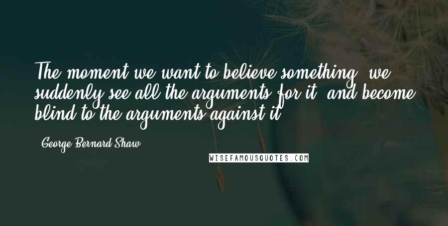 George Bernard Shaw Quotes: The moment we want to believe something, we suddenly see all the arguments for it, and become blind to the arguments against it.
