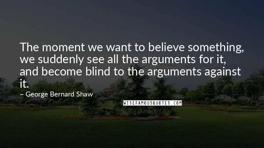 George Bernard Shaw Quotes: The moment we want to believe something, we suddenly see all the arguments for it, and become blind to the arguments against it.