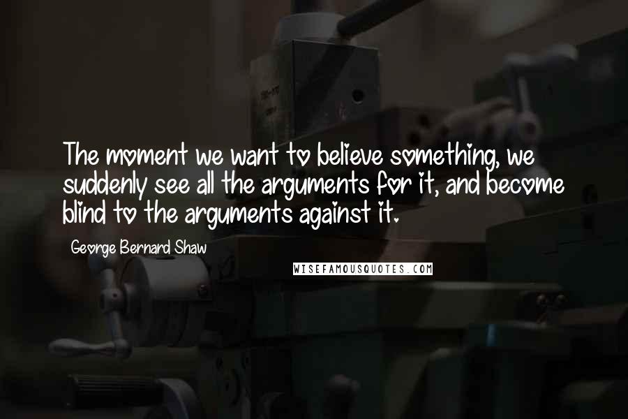George Bernard Shaw Quotes: The moment we want to believe something, we suddenly see all the arguments for it, and become blind to the arguments against it.