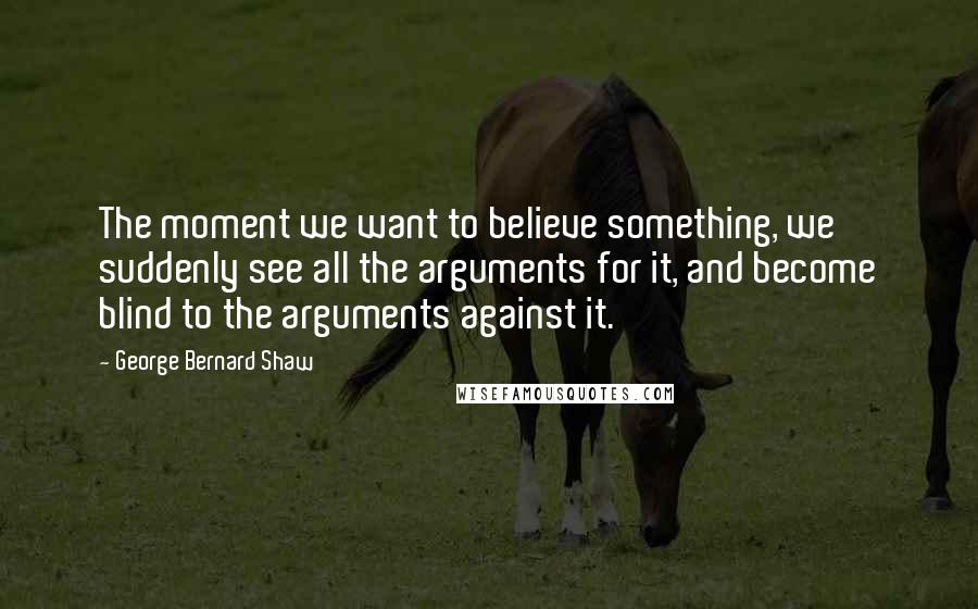 George Bernard Shaw Quotes: The moment we want to believe something, we suddenly see all the arguments for it, and become blind to the arguments against it.