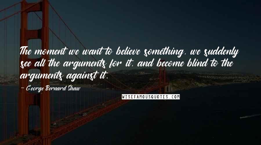 George Bernard Shaw Quotes: The moment we want to believe something, we suddenly see all the arguments for it, and become blind to the arguments against it.