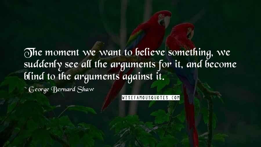 George Bernard Shaw Quotes: The moment we want to believe something, we suddenly see all the arguments for it, and become blind to the arguments against it.