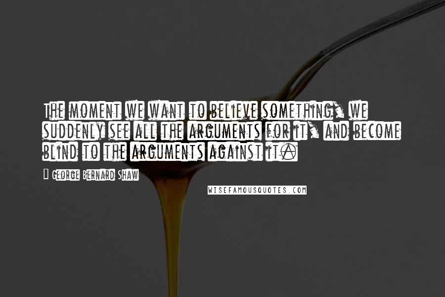 George Bernard Shaw Quotes: The moment we want to believe something, we suddenly see all the arguments for it, and become blind to the arguments against it.