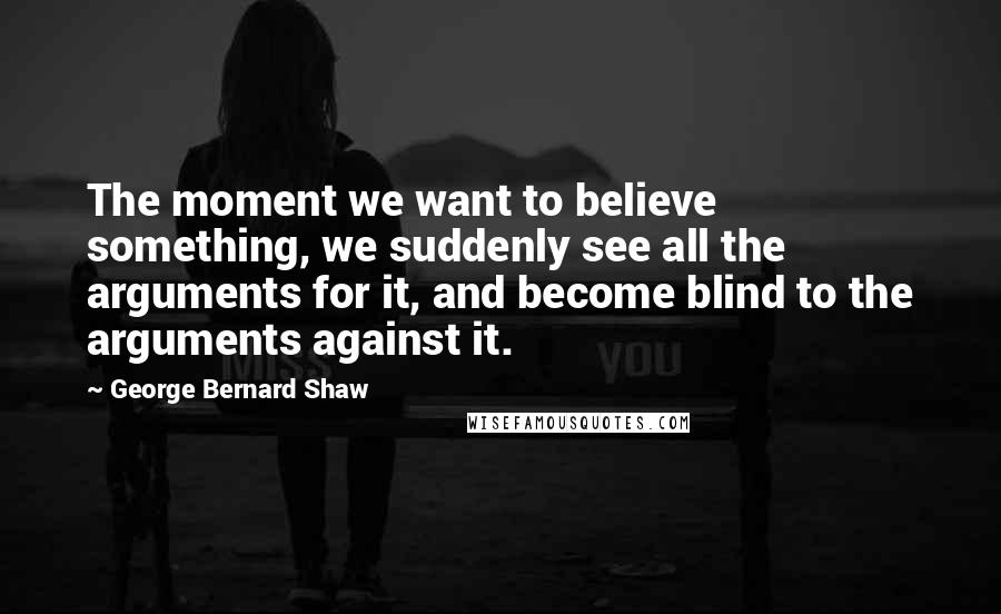 George Bernard Shaw Quotes: The moment we want to believe something, we suddenly see all the arguments for it, and become blind to the arguments against it.