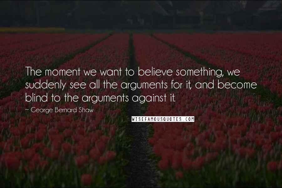 George Bernard Shaw Quotes: The moment we want to believe something, we suddenly see all the arguments for it, and become blind to the arguments against it.
