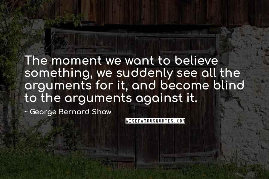 George Bernard Shaw Quotes: The moment we want to believe something, we suddenly see all the arguments for it, and become blind to the arguments against it.