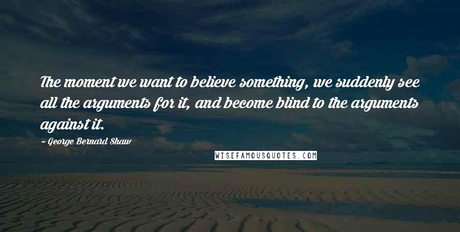 George Bernard Shaw Quotes: The moment we want to believe something, we suddenly see all the arguments for it, and become blind to the arguments against it.