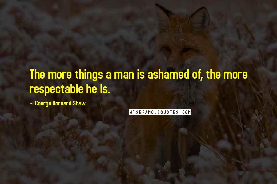 George Bernard Shaw Quotes: The more things a man is ashamed of, the more respectable he is.