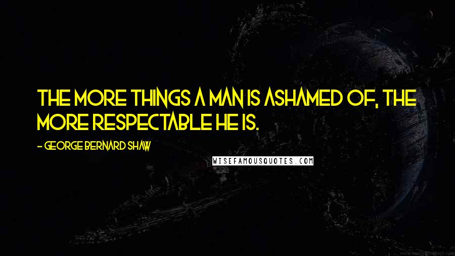 George Bernard Shaw Quotes: The more things a man is ashamed of, the more respectable he is.