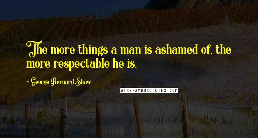 George Bernard Shaw Quotes: The more things a man is ashamed of, the more respectable he is.