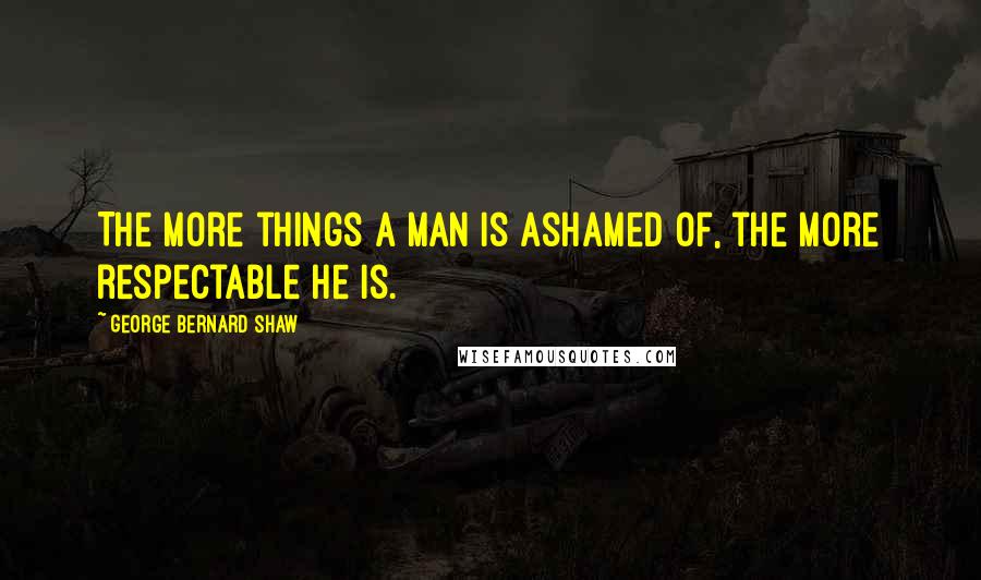 George Bernard Shaw Quotes: The more things a man is ashamed of, the more respectable he is.