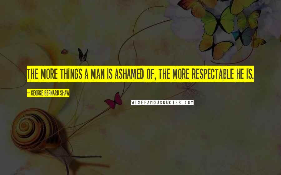 George Bernard Shaw Quotes: The more things a man is ashamed of, the more respectable he is.