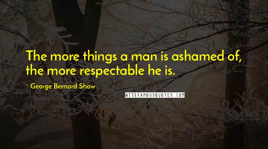 George Bernard Shaw Quotes: The more things a man is ashamed of, the more respectable he is.