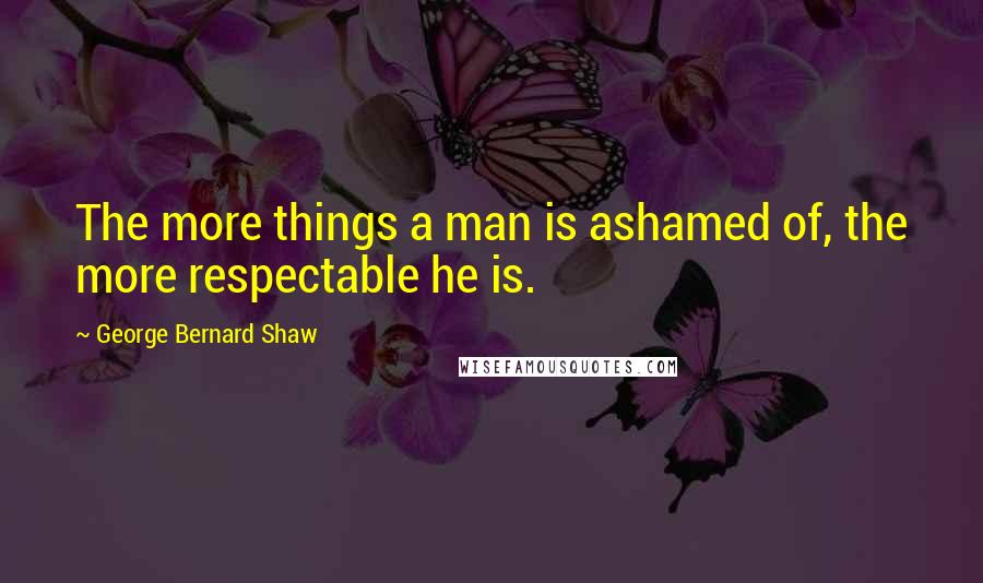 George Bernard Shaw Quotes: The more things a man is ashamed of, the more respectable he is.