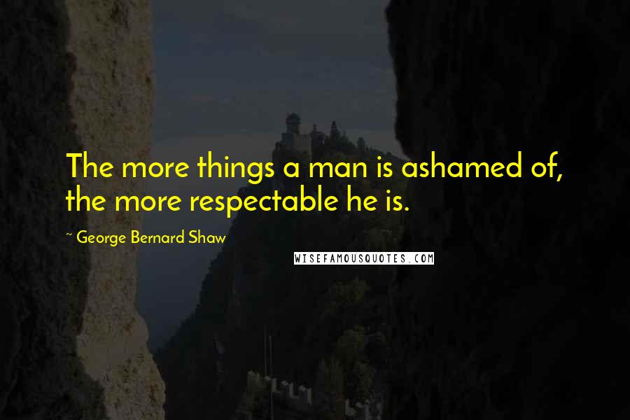 George Bernard Shaw Quotes: The more things a man is ashamed of, the more respectable he is.