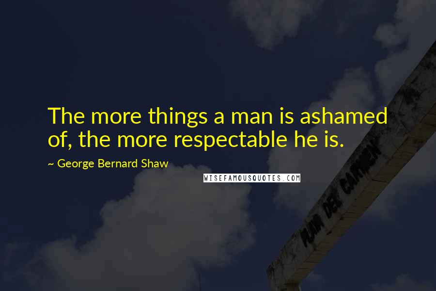 George Bernard Shaw Quotes: The more things a man is ashamed of, the more respectable he is.