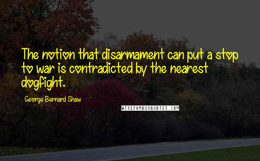 George Bernard Shaw Quotes: The notion that disarmament can put a stop to war is contradicted by the nearest dogfight.