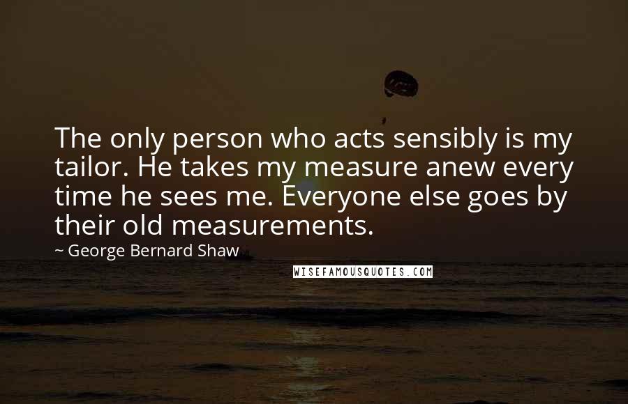 George Bernard Shaw Quotes: The only person who acts sensibly is my tailor. He takes my measure anew every time he sees me. Everyone else goes by their old measurements.